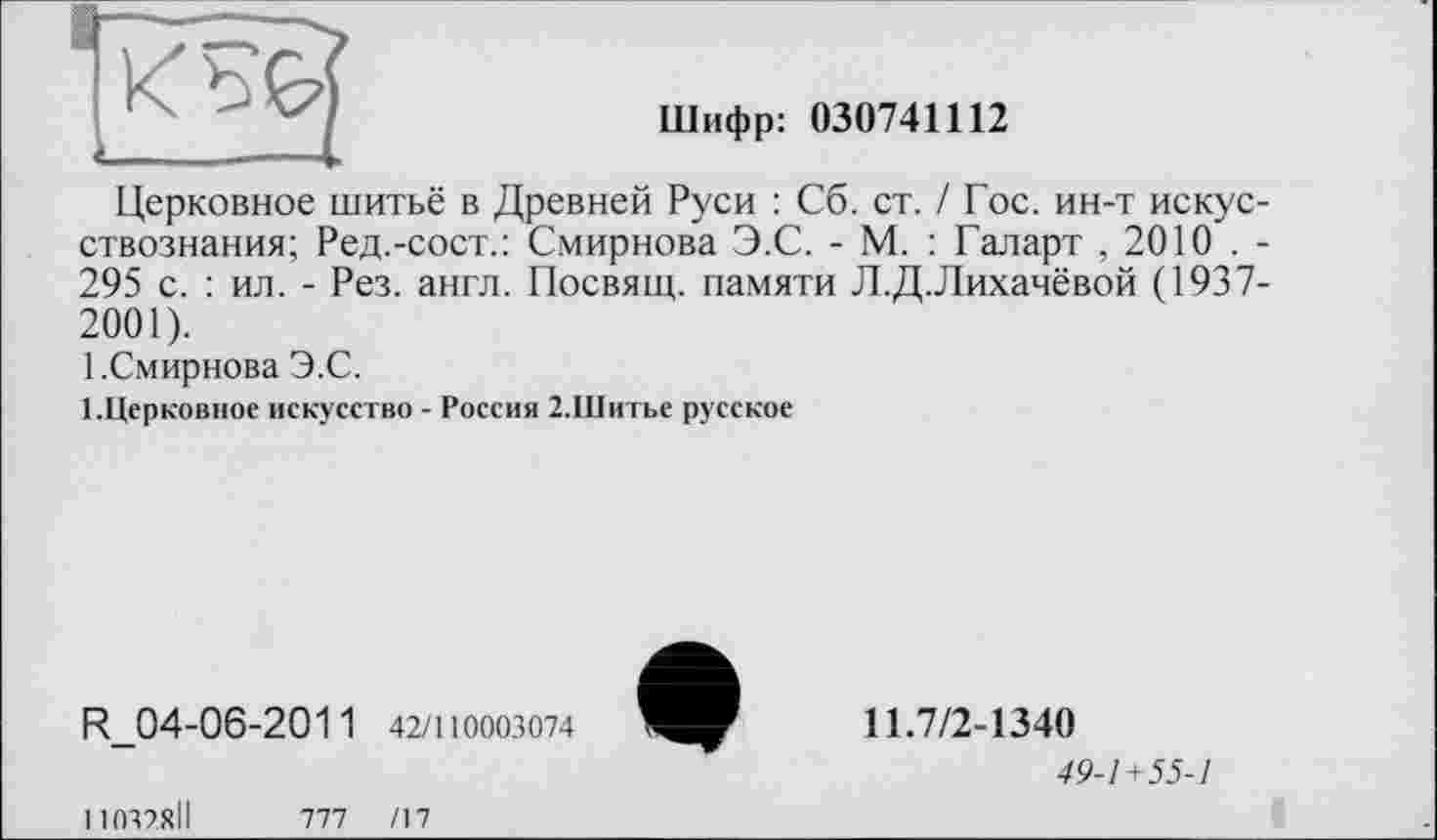 ﻿Шифр: 030741112
Церковное шитьё в Древней Руси : Сб. ст. / Гос. ин-т искусствознания; Ред.-сост.: Смирнова Э.С. - М. : Галарт , 2010 . -295 с. : ил. - Рез. англ. Посвящ. памяти Л.Д.Лихачёвой (1937-2001).
1.Смирнова Э.С.
І.Церковное искусство - Россия 2.Шитье русское
R_04-06-2011 42/110003074
11.7/2-1340
49-1+55-1
11037.8ІІ
ТИ /17